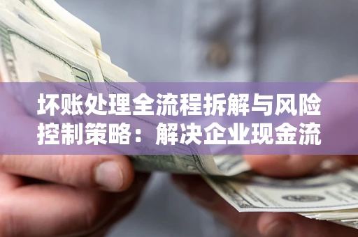 武汉坏账处理全流程拆解与风险控制策略：解决企业现金流顽疾的实战指南