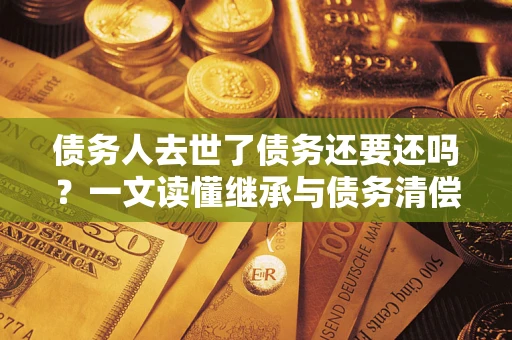 武汉债务人去世了债务还要还吗？一文读懂继承与债务清偿