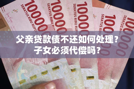 武汉父亲贷款债不还如何处理？子女必须代偿吗？